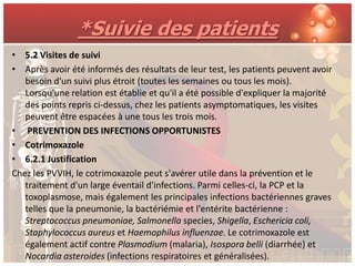 *Suivie des patients
• 5.2 Visites de suivi
• Après avoir été informés des résultats de leur test, les patients peuvent avoir
   besoin d'un suivi plus étroit (toutes les semaines ou tous les mois).
   Lorsqu'une relation est établie et qu'il a été possible d'expliquer la majorité
   des points repris ci-dessus, chez les patients asymptomatiques, les visites
   peuvent être espacées à une tous les trois mois.
• PREVENTION DES INFECTIONS OPPORTUNISTES
• Cotrimoxazole
• 6.2.1 Justification
Chez les PVVIH, le cotrimoxazole peut s'avérer utile dans la prévention et le
   traitement d'un large éventail d'infections. Parmi celles-ci, la PCP et la
   toxoplasmose, mais également les principales infections bactériennes graves
   telles que la pneumonie, la bactériémie et l'entérite bactérienne :
   Streptococcus pneumoniae, Salmonella species, Shigella, Eschericia coli,
   Staphylococcus aureus et Haemophilus influenzae. Le cotrimoxazole est
   également actif contre Plasmodium (malaria), Isospora belli (diarrhée) et
   Nocardia asteroides (infections respiratoires et généralisées).
 