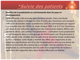 *Suivie des patients
• Bénéfice de la prophylaxie au cotrimoxazole dans les pays en
  développement
• Cette efficacité a été prouvée dans plusieurs études. Dans une étude
  randomisée, menée à Abidjan en Côte d’Ivoire, des chercheurs ont comparé
  l'efficacité de doubles doses quotidiennes (DD) de cotrimoxazole par rapport
  à un placebo chez des PVVIH de stade clinique OMS 2 et 3.47 Ces chercheurs
  ont observé une réduction significative des événements sévères définis soit
  comme le décès, soit comme l'hospitalisation. L'utilisation d'une prophylaxie
  au cotrimoxazole dans un sous-groupe de PVVIH ayant une TB pulmonaire à
  frottis positif a été étudiée dans le cadre d'une deuxième étude randomisée
  menée à Abidjan. Cette étude a montré des effets plus importants et des
  réductions significatives des IO et des hospitalisations ainsi qu'une baisse de
  50% de la mortalité.48 La baisse de la mortalité chez les patients TB sous
  prophylaxie au cotrimoxazole dans le cadre d'un programme de routine a
  également été rapportée dans deux études effectuées au Malawi.
 