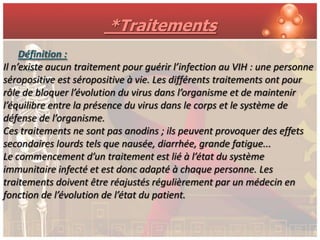 *Traitements
     Définition :
Il n’existe aucun traitement pour guérir l’infection au VIH : une personne
séropositive est séropositive à vie. Les différents traitements ont pour
rôle de bloquer l’évolution du virus dans l’organisme et de maintenir
l’équilibre entre la présence du virus dans le corps et le système de
défense de l’organisme.
Ces traitements ne sont pas anodins ; ils peuvent provoquer des effets
secondaires lourds tels que nausée, diarrhée, grande fatigue...
Le commencement d’un traitement est lié à l’état du système
immunitaire infecté et est donc adapté à chaque personne. Les
traitements doivent être réajustés régulièrement par un médecin en
fonction de l’évolution de l’état du patient.
 