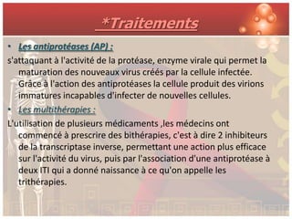 *Traitements
• Les antiprotéases (AP) :
s'attaquant à l'activité de la protéase, enzyme virale qui permet la
   maturation des nouveaux virus créés par la cellule infectée.
   Grâce à l'action des antiprotéases la cellule produit des virions
   immatures incapables d'infecter de nouvelles cellules.
• Les multithérapies :
L'utilisation de plusieurs médicaments ,les médecins ont
   commencé à prescrire des bithérapies, c'est à dire 2 inhibiteurs
   de la transcriptase inverse, permettant une action plus efficace
   sur l'activité du virus, puis par l'association d'une antiprotéase à
   deux ITI qui a donné naissance à ce qu'on appelle les
   trithérapies.
 