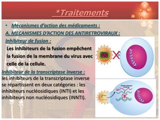 *Traitements
 • Mécanismes d’action des médicaments :
 A. MECANISMES D’ACTION DES ANTIRETROVIRAUX :
 Inhibiteur de fusion :
  Les inhibiteurs de la fusion empêchent
  la fusion de la membrane du virus avec
  celle de la cellule.
Inhibiteur de la transcriptase inverse :
les inhibiteurs de la transcriptase inverse
se répartissent en deux catégories : les
inhibiteurs nucléosidiques (INTI) et les
inhibiteurs non nucléosidiques (INNTI).
 