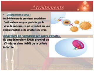 *Traitements
• Désorganiser le virus :
Les inhibiteurs de protéases empêchent
 l’action d’une enzyme produite par le
 virus, la protéase, ce qui se traduit par une
désorganisation de la structure du virus.

Inhibiteurs de l’intégrase (en cours d’étude).
Ils empêcheraient l’ADN proviral de
 s’intégrer dans l’ADN de la cellule
infectée.
 