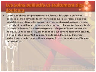 Les soins palliatifs et traitement des
  douleurs
• La prise en charge des phénomènes douloureux fait appel à toute une
  panoplie de médicaments. Les multithérapies avec antiprotéase, quoique
  imparfaites, constituent les premières armes dont nous disposons vraiment
  contre le virus et il serait dommage, dans notre combat contre la maladie, de
  se laisser “désarmer” et d’interrompre des thérapies efficaces à cause des
  douleurs. Dans ce cadre, la gestion de la douleur devient donc une nécessité.
  Il en va à la fois du confort du patient et de son adhésion au traitement
  sachant que prendre des médicaments pour le reste de sa vie, est déjà lourd
  de contraintes.
 