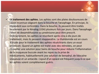 • Le traitement des aphtes. Les aphtes sont des plaies douloureuses de
  cause inconnue siégeant dans la bouche et l’œsophage. En principe, ils
  répondent aux corticoïdes. Dans la bouche, ils peuvent être traités
  localement par le Kénalog (USA) plusieurs fois par jours. Dans l’œsophage
  l’élixir de dexaméthasone ou prednisone peut être prescrit.
  Ordinairement, les aphtes se résorbent après cinq à dix jours de
  traitement, mais ils peuvent réapparaître. La thalidomide est en cours
  d’étude pour le traitement des aphtes récalcitrants dans un essai
  américain. Quand un aphte est traité avec des stéroïdes, on peut
  conseiller une solution pour bains de bouche pour réduire l’inflammation
  de la muqueuse buccale avant les repas ou la prise de
  médicaments, habituellement une solution de benadryl, de lidocaïne
  visqueuse et un antacide. L’ajout d’un opiacé est fréquent jusqu’à ce que
  les aphtes soient complètement guéris.
 