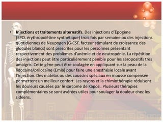 • Injections et traitements alternatifs. Des injections d’Epogène
  (EPO, érythropoïétine synthétique) trois fois par semaine ou des injections
  quotidiennes de Neupogen (G-CSF, facteur stimulant de croissance des
  globules blancs) sont prescrites pour les personnes présentant
  respectivement des problèmes d’anémie et de neutropénie. La répétition
  des injections peut être particulièrement pénible pour les séropositifs très
  amaigris. Cette gêne peut être soulagée en appliquant sur la peau de la
  lidocaïne/prilocaïne (Emla) pour faire une anesthésie locale avant
  l’injection. Des matelas ou des coussins spéciaux en mousse compensée
  permettent un meilleur confort. Les rayons et la chimiothérapie réduisent
  les douleurs causées par le sarcome de Kaposi. Plusieurs thérapies
  complémentaires se sont avérées utiles pour soulager la douleur chez les
  sidéens.
 
