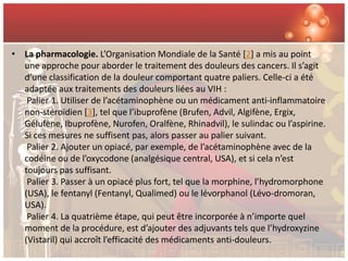 • La pharmacologie. L’Organisation Mondiale de la Santé [2] a mis au point
  une approche pour aborder le traitement des douleurs des cancers. Il s’agit
  d’une classification de la douleur comportant quatre paliers. Celle-ci a été
  adaptée aux traitements des douleurs liées au VIH :
   Palier 1. Utiliser de l’acétaminophène ou un médicament anti-inflammatoire
  non-stéroïdien [3], tel que l’ibuprofène (Brufen, Advil, Algifène, Ergix,
  Gélufène, Ibuprofène, Nurofen, Oralfène, Rhinadvil), le sulindac ou l’aspirine.
  Si ces mesures ne suffisent pas, alors passer au palier suivant.
   Palier 2. Ajouter un opiacé, par exemple, de l’acétaminophène avec de la
  codéine ou de l’oxycodone (analgésique central, USA), et si cela n’est
  toujours pas suffisant.
   Palier 3. Passer à un opiacé plus fort, tel que la morphine, l’hydromorphone
  (USA), le fentanyl (Fentanyl, Qualimed) ou le lévorphanol (Lévo-dromoran,
  USA).
   Palier 4. La quatrième étape, qui peut être incorporée à n’importe quel
  moment de la procédure, est d’ajouter des adjuvants tels que l’hydroxyzine
  (Vistaril) qui accroît l’efficacité des médicaments anti-douleurs.
 