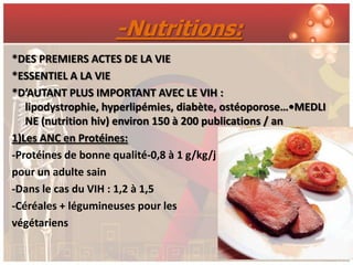 -Nutritions:
*DES PREMIERS ACTES DE LA VIE
*ESSENTIEL A LA VIE
*D’AUTANT PLUS IMPORTANT AVEC LE VIH :
   lipodystrophie, hyperlipémies, diabète, ostéoporose…•MEDLI
   NE (nutrition hiv) environ 150 à 200 publications / an
1)Les ANC en Protéines:
-Protéines de bonne qualité-0,8 à 1 g/kg/j
pour un adulte sain
-Dans le cas du VIH : 1,2 à 1,5
-Céréales + légumineuses pour les
végétariens
 