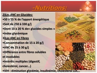 -Nutritions:
2)Les ANC en Glucides:
•50 à 55 % de l’apport énergétique
•Soit de 250 à 330 g/j
•Dont 10 à 20 % de« glucides simples »
•Index glycémique
3)Les ANC en Fibres
•Consommation de 15 à 20 g/j
•ANC de 25 à 30 g/j
•Différence entre fibres solubles
et insolubles
•Intérêts multiples (digestif,
cholestérol, cancer...)
•VIH : diminution glycémie, insulinémie, cholestérol LDL…
 