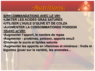 -Nutritions:
9)RECOMMANDATIONS AVEC LE VIH:
•LIMITER LES ACIDES GRAS SATURES
•UTILISER L’HUILE D’OLIVE ET DE COLZA
•AUGMENTER LA CONSOMMATIONDE POISSON
10)ANC et VIH:
•Augmenter l’apport, le nombre de repas
•Augmenter : protéines, poisson, apports enω3
•Diminuer le sucre et lipides saturés
•Augmenter les apports en vitamines et minéraux : fruits et
légumes (jouer sur la variété), les aromates...
 