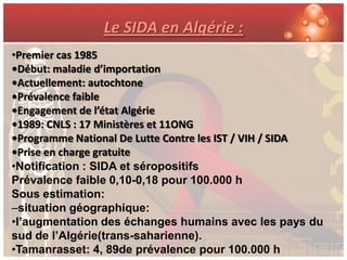 Le SIDA en Algérie :
•Premier cas 1985
•Début: maladie d’importation
•Actuellement: autochtone
•Prévalence faible
•Engagement de l’état Algérie
•1989: CNLS : 17 Ministères et 11ONG
•Programme National De Lutte Contre les IST / VIH / SIDA
•Prise en charge gratuite
•Notification : SIDA et séropositifs
Prévalence faible 0,10-0,18 pour 100.000 h
Sous estimation:
–situation géographique:
•l’augmentation des échanges humains avec les pays du
sud de l’Algérie(trans-saharienne).
•Tamanrasset: 4, 89de prévalence pour 100.000 h
 