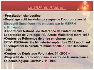 Le SIDA en Algérie :
–Prostitution clandestine
–Dépistage actif inexistant = risque de l’opprobre social
Dispositif Spécifique mis en place par le MSPRH
articuléautour :
•Laboratoire National de Référence de l’infection VIH -
Laboratoire de Virologie IPA -Arrête Ministériel mars 1987
•Centres de Référence de prise en charge des
IST/VIH/SIDA–Arrête Ministériel septembre 2001 modifiant
et complétant la circulaire ministérielle du 1er Décembre
1996
•Centres de Dépistage Volontaire: 54 -2006 –
•Dispositif de notificationdans le cadre de la surveillance
épidémiologique –arrêté17.11. 1990
 