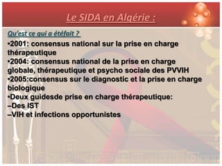 Le SIDA en Algérie :
Qu’est ce qui a étéfait ?
•2001: consensus national sur la prise en charge
thérapeutique
•2004: consensus national de la prise en charge
globale, thérapeutique et psycho sociale des PVVIH
•2005:consensus sur le diagnostic et la prise en charge
biologique
•Deux guidesde prise en charge thérapeutique:
–Des IST
–VIH et infections opportunistes
 