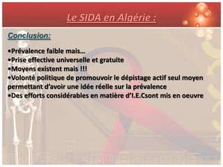 Le SIDA en Algérie :
Conclusion:

•Prévalence faible mais…
•Prise effective universelle et gratuite
•Moyens existent mais !!!
•Volonté politique de promouvoir le dépistage actif seul moyen
permettant d’avoir une idée réelle sur la prévalence
•Des efforts considérables en matière d’I.E.Csont mis en oeuvre
 