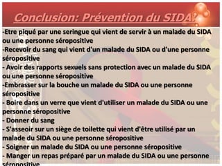 Conclusion: Prévention du SIDA:
-Etre piqué par une seringue qui vient de servir à un malade du SIDA
ou une personne séropositive
-Recevoir du sang qui vient d'un malade du SIDA ou d'une personne
séropositive
- Avoir des rapports sexuels sans protection avec un malade du SIDA
ou une personne séropositive
-Embrasser sur la bouche un malade du SIDA ou une personne
séropositive
- Boire dans un verre que vient d'utiliser un malade du SIDA ou une
personne séropositive
- Donner du sang
- S'asseoir sur un siège de toilette qui vient d'être utilisé par un
malade du SIDA ou une personne séropositive
- Soigner un malade du SIDA ou une personne séropositive
- Manger un repas préparé par un malade du SIDA ou une personne
 