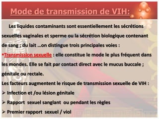 Mode de transmission de VIH:
   Les liquides contaminants sont essentiellement les sécrétions
sexuelles vaginales et sperme ou la sécrétion biologique contenant
de sang ; du lait …on distingue trois principales voies :
Transmission sexuelle : elle constitue le mode le plus fréquent dans
les mondes. Elle se fait par contact direct avec le mucus buccale ;
génitale ou rectale.
Les facteurs augmentent le risque de transmission sexuelle de VIH :
 Infection et /ou lésion génitale
 Rapport sexuel sanglant ou pendant les règles
 Premier rapport sexuel / viol
 