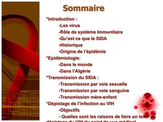 Sommaire
*Introduction :
      -Les virus
      -Rôle de système Immunitaire
      -Qu’est ce que le SIDA
      -Historique
      -Origine de l’épidémie
*Epidémiologie:
      -Dans le monde
      -Dans l’Algérie
*Transmission du SIDA :
      -Transmission par voie sexuelle
      -Transmission par voie sanguine
      -Transmission mère-enfant
*Dépistage de l’infection au VIH
      -Objectifs
      - Quelles sont les raisons de faire un test de
 