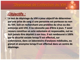*Dépistage de l’infection au VIH

  -Objectifs :
• Le test de dépistage du VIH a pour objectif de déterminer
  par une prise de sang si une personne est porteuse ou non
  du VIH. Soit en recherchant une protéine du virus ou des
  anticorps anti-VIH. Il ne nécessite pas d’être à jeun. Y avoir
  recours constitue un acte volontaire et responsable, nul ne
  doit jamais être dépisté à son insu. Il est remboursé à 100%
  par la sécurité sociale lorsqu’il est effectué, sur
  ordonnance, dans un laboratoire d’analyses médicales, ou
  gratuit et anonyme lorsqu’il est effectué dans un centre de
  dépistage.
 