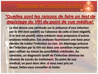 *Dépistage de l’infection au VIH

*Quelles sont les raisons de faire un test de
 dépistage du VIH du point de vue médical:
• Le test donne une certitude sur la présence d'une infection
  par le VIH (test positif) ou l'absence de celle-ci (test négatif).
  Si le test est positif, votre médecin vous proposera d'autres
  analyses médicales. Ces analyses fournissent une base pour
  décider de traiter l'infection ou non. Un dépistage précoce
  de l'infection par le VIH est donc une condition importante
  pour utiliser au mieux les possibilités médicales. Au
  contraire, un diagnostic tardif de l'infection diminue les
  chances de succès du traitement. Du point de vue
  médical, on peut donc dire: si vous avez pris un
  risque, faites-vous conseiller et tester.
 