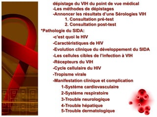 dépistage du VIH du point de vue médical
     -Les méthodes de dépistages
     -Annoncer les résultats d’une Sérologies VIH
            1. Consultation pré-test
            2. Consultation post-test
*Pathologie du SIDA:
     -c’est quoi le HIV
     -Caractéristiques de HIV
     -Evolution clinique du développement du SIDA
     -Les cellules cibles de l’infection à VIH
     -Récepteurs du VIH
     -Cycle cellulaire du HIV
     -Tropisme virale
     -Manifestation clinique et complication
         1-Système cardiovasculaire
         2-Système respiratoire
         3-Trouble neurologique
         4-Trouble hépatique
         5-Trouble dermatologique
 