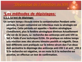 *Dépistage de l’infection au VIH

*Les méthodes de dépistages:
5.1.1. Le test de dépistage:
Un certain temps s’écoule entre la contamination Pendant cette
   période, le sujet contaminé est infectieux mais la sérologie est
   négative. Cette période est appelée « fenêtre sérologique
   s’améliorent, plus la fenêtre sérologique diminue Actuellement
   elle est de 22 jours, La recherche des anticorps anti anti-VIH se
   fait à l’aide d’une technique ELISA. On pratique en même temps
   une réaction avec des sérums témoins positifs et négatifs. Deux
   test différents sont pratiqués sur le même sérum don l’un deux
   doit permettre le dépistage des anticorps anti-VIH 1 et anti _VIH 2
   Si la recherche est négative, on en reste là.Si la recherche est
   positive, on effectue un test de confirmation.
 