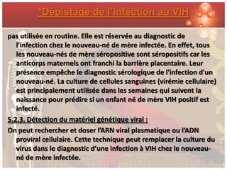 *Dépistage de l’infection au VIH

pas utilisée en routine. Elle est réservée au diagnostic de
   l'infection chez le nouveau-né de mère infectée. En effet, tous
   les nouveau-nés de mère séropositive sont séropositifs car les
   anticorps maternels ont franchi la barrière placentaire. Leur
   présence empêche le diagnostic sérologique de l'infection d'un
   nouveau-né. La culture de cellules sanguines (virémie cellulaire)
   est principalement utilisée dans les semaines qui suivent la
   naissance pour prédire si un enfant né de mère VIH positif est
   infecté.
5.2.3. Détection du matériel génétique viral :
On peut rechercher et doser l’ARN viral plasmatique ou l’ADN
   proviral cellulaire. Cette technique peut remplacer la culture du
   virus dans le diagnostic d’une infection à VIH chez le nouveau-
   né de mère infectée.
 