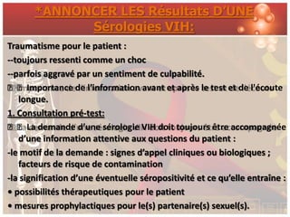 *ANNONCER LES Résultats D’UNE
             Sérologies VIH:
Traumatisme pour le patient :
--toujours ressenti comme un choc
--parfois aggravé par un sentiment de culpabilité.
ƒƒImportance de l’information avant et après le test et de l'écoute
   longue.
1. Consultation pré-test:
ƒƒLa demande d’une sérologie VIH doit toujours être accompagnée
   d’une information attentive aux questions du patient :
-le motif de la demande : signes d’appel cliniques ou biologiques ;
   facteurs de risque de contamination
-la signification d’une éventuelle séropositivité et ce qu’elle entraîne :
• possibilités thérapeutiques pour le patient
• mesures prophylactiques pour le(s) partenaire(s) sexuel(s).
 