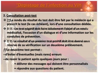 *Dépistage de l’infection au VIH

2. Consultation post-test
 ƒƒLe rendu du résultat du test doit être fait par le médecin qui a
   prescrit le test (le cas échéant), lors d’une consultation dédiée.
 ƒƒ Un test négatif doit faire idéalement l’objet d’un rendu
   médicalisé, l’occasion d’un dialogue et d’une information sur les
   conduites de prévention.
 ƒƒLe résultat d’un premier test positif doit être donné sous
   réserve de sa vérification sur un deuxième prélèvement.
ƒƒLe deuxième test permet :
--d’éviter d’éventuelles (mais rares) erreurs
--de revoir le patient après quelques jours pour :
         • délivrer des messages qui doivent être personnalisés
         • répondre aux questions du patient.
 