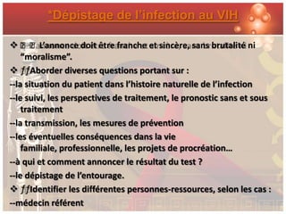 *Dépistage de l’infection au VIH

 ƒƒL’annonce doit être franche et sincère, sans brutalité ni
    “moralisme”.
 ƒƒAborder diverses questions portant sur :
--la situation du patient dans l’histoire naturelle de l’infection
--le suivi, les perspectives de traitement, le pronostic sans et sous
    traitement
--la transmission, les mesures de prévention
--les éventuelles conséquences dans la vie
    familiale, professionnelle, les projets de procréation…
--à qui et comment annoncer le résultat du test ?
--le dépistage de l’entourage.
 ƒƒIdentifier les différentes personnes-ressources, selon les cas :
--médecin référent
 