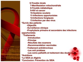6-Trouble rénale
          7-Manifestation mitochondriale
          8-Trouble métabolique
          9-HIV et cancer
          10-Système oculaire
          11-Infections opportunistes
          12-Infections fongiques
          13-Infection par des virus
*Survie des patients
     -Objectifs
     -Surveillance clinique
     -Prophylaxie primaire et secondaire des infections
opportunistes
 *Traitements
      -Introduction
      -Principe
      -Résultats des examens
      -Recommandation vaccinales
     -Traitement antirétroviraux
      -Les anti protéase
      -Les soins palliatifs et traitement des douleurs
*Nutritions
*Le SIDA en Algérie
*Conclusion: Prévention du SIDA
 