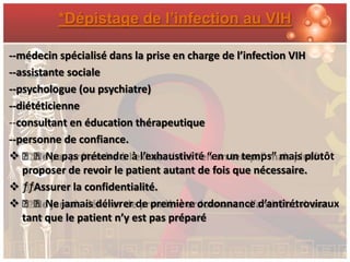 *Dépistage de l’infection au VIH

--médecin spécialisé dans la prise en charge de l’infection VIH
--assistante sociale
--psychologue (ou psychiatre)
--diététicienne
--consultant en éducation thérapeutique
--personne de confiance.
 ƒƒNe pas prétendre à l’exhaustivité “en un temps” mais plutôt
   proposer de revoir le patient autant de fois que nécessaire.
 ƒƒAssurer la confidentialité.
 ƒƒNe jamais délivrer de première ordonnance d’antirétroviraux
   tant que le patient n’y est pas préparé
 