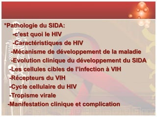 *Pathologie du SIDA:
    -c’est quoi le HIV
    -Caractéristiques de HIV
   -Mécanisme de développement de la maladie
   -Evolution clinique du développement du SIDA
  -Les cellules cibles de l’infection à VIH
  -Récepteurs du VIH
  -Cycle cellulaire du HIV
  -Tropisme virale
 -Manifestation clinique et complication
 