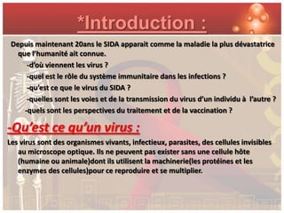 *Introduction :
 Depuis maintenant 20ans le SIDA apparait comme la maladie la plus dévastatrice
   que l’humanité ait connue.
      -d’où viennent les virus ?
      -quel est le rôle du système immunitaire dans les infections ?
      -qu’est ce que le virus du SIDA ?
      -quelles sont les voies et de la transmission du virus d’un individu à l’autre ?
     -quels sont les perspectives du traitement et de la vaccination ?

-Qu’est ce qu’un virus :
Les virus sont des organismes vivants, infectieux, parasites, des cellules invisibles
   au microscope optique. Ils ne peuvent pas exister sans une cellule hôte
   (humaine ou animale)dont ils utilisent la machinerie(les protéines et les
   enzymes des cellules)pour ce reproduire et se multiplier.
 