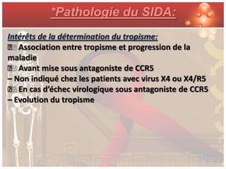 *Pathologie du SIDA:
Intérêts de la détermination du tropisme:
ƒ Association entre tropisme et progression de la
maladie
ƒ Avant mise sous antagoniste de CCR5
– Non indiqué chez les patients avec virus X4 ou X4/R5
ƒ En cas d’échec virologique sous antagoniste de CCR5
– Evolution du tropisme
 