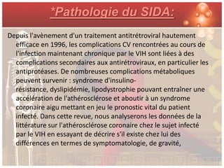*Pathologie du SIDA:
Depuis l'avènement d'un traitement antitrétroviral hautement
  efficace en 1996, les complications CV rencontrées au cours de
  l'infection maintenant chronique par le VIH sont liées à des
  complications secondaires aux antirétroviraux, en particulier les
  antiprotéases. De nombreuses complications métaboliques
  peuvent survenir : syndrome d'insulino-
  résistance, dyslipidémie, lipodystrophie pouvant entraîner une
  accélération de l'athérosclérose et aboutir à un syndrome
  coronaire aigu mettant en jeu le pronostic vital du patient
  infecté. Dans cette revue, nous analyserons les données de la
  littérature sur l'athérosclérose coronaire chez le sujet infecté
  par le VIH en essayant de décrire s'il existe chez lui des
  différences en termes de symptomatologie, de gravité,
 