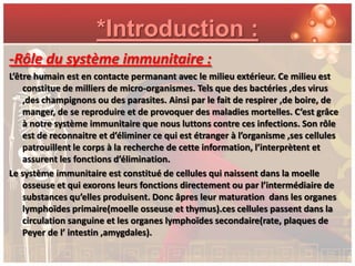 *Introduction :
-Rôle du système immunitaire :
L’être humain est en contacte permanant avec le milieu extérieur. Ce milieu est
    constitue de milliers de micro-organismes. Tels que des bactéries ,des virus
    ,des champignons ou des parasites. Ainsi par le fait de respirer ,de boire, de
    manger, de se reproduire et de provoquer des maladies mortelles. C’est grâce
    à notre système immunitaire que nous luttons contre ces infections. Son rôle
    est de reconnaitre et d’éliminer ce qui est étranger à l’organisme ,ses cellules
    patrouillent le corps à la recherche de cette information, l’interprètent et
    assurent les fonctions d’élimination.
Le système immunitaire est constitué de cellules qui naissent dans la moelle
    osseuse et qui exorons leurs fonctions directement ou par l’intermédiaire de
    substances qu’elles produisent. Donc âpres leur maturation dans les organes
    lymphoïdes primaire(moelle osseuse et thymus).ces cellules passent dans la
    circulation sanguine et les organes lymphoïdes secondaire(rate, plaques de
    Peyer de l’ intestin ,amygdales).
 