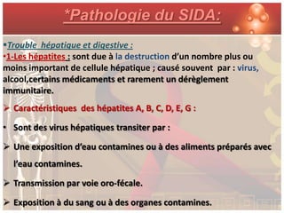 *Pathologie du SIDA:
Trouble hépatique et digestive :
•1-Les hépatites : sont due à la destruction d’un nombre plus ou
moins important de cellule hépatique ; causé souvent par : virus,
alcool,certains médicaments et rarement un dérèglement
immunitaire.
 Caractéristiques des hépatites A, B, C, D, E, G :

• Sont des virus hépatiques transiter par :

 Une exposition d’eau contamines ou à des aliments préparés avec
  l’eau contamines.

 Transmission par voie oro-fécale.

 Exposition à du sang ou à des organes contamines.
 