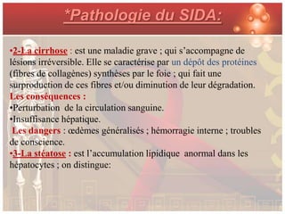 *Pathologie du SIDA:

•2-La cirrhose : est une maladie grave ; qui s’accompagne de
lésions irréversible. Elle se caractérise par un dépôt des protéines
(fibres de collagènes) synthèses par le foie ; qui fait une
surproduction de ces fibres et/ou diminution de leur dégradation.
Les conséquences :
•Perturbation de la circulation sanguine.
•Insuffisance hépatique.
 Les dangers : œdèmes généralisés ; hémorragie interne ; troubles
de conscience.
•3-La stéatose : est l’accumulation lipidique anormal dans les
hépatocytes ; on distingue:
 