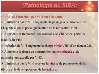 *Pathologie du SIDA:
 Effet de l’infection par VIH sur l’hépatite :
 L’infection par le VIH augmente le passage à la chronicité de
l’hépatite aigue B par augmentation de la réplication viral.
 Augmente la fréquence des réactions de VHB chez porteurs
inactifs du VHB.
 Infection de VIH augmente la charge virale VHC d’un facteur 2à8.
 Augmente le risque de transmission maternofoetale et de
transmission sexuelle par VHC.
 L’infection par le VIH accélère la vitesse de progression de la
fibrose et le développement de la cirrhose.
 