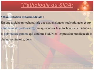 *Pathologie du SIDA:

Manifestation mitochondriale :
Est une toxicité mitochondriale due aux analogues nucléotidiques et aux
inhibiteurs de protéase(IP), qui agissent sur la mitochondrie, en inhibant
la polymérase gamma qui diminue l’ADN et l’expression protéique de la
chaine respiratoire, donc :
 