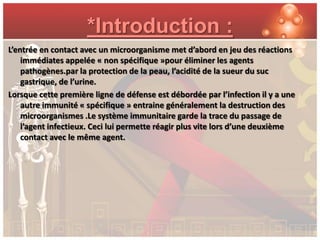 *Introduction :
L’entrée en contact avec un microorganisme met d’abord en jeu des réactions
    immédiates appelée « non spécifique »pour éliminer les agents
    pathogènes.par la protection de la peau, l’acidité de la sueur du suc
    gastrique, de l’urine.
Lorsque cette première ligne de défense est débordée par l’infection il y a une
    autre immunité « spécifique » entraine généralement la destruction des
    microorganismes .Le système immunitaire garde la trace du passage de
    l’agent infectieux. Ceci lui permette réagir plus vite lors d’une deuxième
    contact avec le même agent.
 