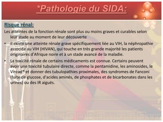 *Pathologie du SIDA:
Risque rénal:
Les atteintes de la fonction rénale sont plus ou moins graves et curables selon
   leur stade au moment de leur découverte
• Il existe une atteinte rénale grave spécifiquement liée au VIH, la néphropathie
   associée au VIH (HIVAN), qui touche en très grande majorité les patients
   originaires d'Afrique noire et à un stade avancé de la maladie.
• La toxicité rénale de certains médicaments est connue. Certains peuvent
   avoir une toxicité tubulaire directe, comme la pentamidine, les aminosides, le
   Viréad® et donner des tubulopathies proximales, des syndromes de Fanconi
   (fuite de glucose, d'acides aminés, de phosphates et de bicarbonates dans les
   urines) ou des IR aiguës.
 