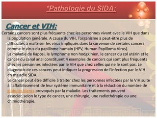 *Pathologie du SIDA:

  Cancer et VIH:
Certains cancers sont plus fréquents chez les personnes vivant avec le VIH que dans
   la population générale. A cause du VIH, l'organisme a peut-être plus de
   difficultés à maîtriser les virus impliqués dans la survenue de certains cancers
   comme le virus du papillome humain (HPV, Human Papilloma Virus).
   La maladie de Kaposi, le lymphome non hodgkinien, le cancer du col utérin et le
   cancer du canal anal constituent 4 exemples de cancers qui sont plus fréquents
   chez les personnes infectées par le VIH que chez celles qui ne le sont pas. Le
   diagnostic de ces cancers peut indiquer la progression de l'infection par le VIH
   en maladie SIDA.
   Le cancer peut être difficile à traiter chez les personnes infectées par le VIH suite
   à l'affaiblissement de leur système immunitaire et à la réduction du nombre de
   globules blancs provoqués par la maladie. Les traitements peuvent
   associer, selon le type de cancer, une chirurgie, une radiothérapie ou une
   chimiothérapie.
 