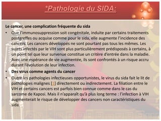 *Pathologie du SIDA:

Le cancer, une complication fréquente du sida
• Que l’immunosuppression soit congénitale, induite par certains traitements
   postgreffes ou acquise comme pour le sida, elle augmente l’incidence des
   cancers. Les cancers développés ne sont pourtant pas tous les mêmes. Les
   sujets infectés par le VIH sont plus particulièrement prédisposés à certains, à
   un point tel que leur survenue constitue un critère d’entrée dans la maladie.
   Avec une espérance de vie augmentée, ils sont confrontés à un risque accru
   durant l’évolution de leur infection.
• Des virus comme agents du cancer
• Outre les pathologies infectieuses opportunistes, le virus du sida fait le lit de
   pathologies malignes [1] directement ou indirectement. La filiation entre le
   VIH et certains cancers est parfois bien connue comme dans le cas du
   sarcome de Kaposi. Mais il n’apparaît qu’à plus long terme : l’infection à VIH
   augmenterait le risque de développer des cancers non caractéristiques du
   sida.
 