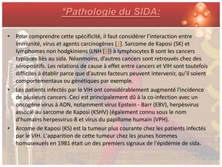 *Pathologie du SIDA:

• Pour comprendre cette spécificité, il faut considérer l’interaction entre
  immunité, virus et agents carcinogènes [2]. Sarcome de Kaposi (SK) et
  lymphomes non hodgkiniens (LNH [3]) à lymphocytes B sont les cancers
  typiques liés au sida. Néanmoins, d’autres cancers sont retrouvés chez des
  séropositifs. Les relations de cause à effet entre cancers et VIH sont toutefois
  difficiles à établir parce que d’autres facteurs peuvent intervenir, qu’il soient
  comportementaux ou génétiques par exemple.
• Les patients infectés par le VIH ont considérablement augmenté l'incidence
  de plusieurs cancers. Ceci est principalement dû à la co-infection avec un
  oncogène virus à ADN, notamment virus Epstein - Barr (EBV), herpèsvirus
  associé au sarcome de Kaposi (KSHV) (également connu sous le nom
  d'humains herpesvirus-8 et virus du papillome humain (VPH).
• Arcome de Kaposi (KS) est la tumeur plus courante chez les patients infectés
  par le VIH. L'apparition de cette tumeur chez les jeunes hommes
  homosexuels en 1981 était un des premiers signaux de l'épidémie de sida.
 