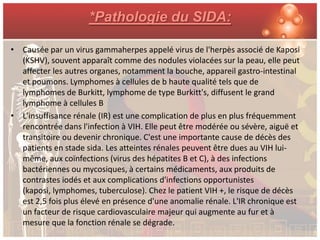 *Pathologie du SIDA:

• Causée par un virus gammaherpes appelé virus de l'herpès associé de Kaposi
  (KSHV), souvent apparaît comme des nodules violacées sur la peau, elle peut
  affecter les autres organes, notamment la bouche, appareil gastro-intestinal
  et poumons. Lymphomes à cellules de b haute qualité tels que de
  lymphomes de Burkitt, lymphome de type Burkitt's, diffusent le grand
  lymphome à cellules B
• L'insuffisance rénale (IR) est une complication de plus en plus fréquemment
  rencontrée dans l'infection à VIH. Elle peut être modérée ou sévère, aiguë et
  transitoire ou devenir chronique. C'est une importante cause de décès des
  patients en stade sida. Les atteintes rénales peuvent être dues au VIH lui-
  même, aux coïnfections (virus des hépatites B et C), à des infections
  bactériennes ou mycosiques, à certains médicaments, aux produits de
  contrastes iodés et aux complications d'infections opportunistes
  (kaposi, lymphomes, tuberculose). Chez le patient VIH +, le risque de décès
  est 2,5 fois plus élevé en présence d'une anomalie rénale. L'IR chronique est
  un facteur de risque cardiovasculaire majeur qui augmente au fur et à
  mesure que la fonction rénale se dégrade.
 