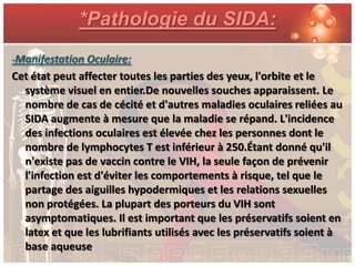 *Pathologie du SIDA:
-Manifestation Oculaire:
Cet état peut affecter toutes les parties des yeux, l'orbite et le
  système visuel en entier.De nouvelles souches apparaissent. Le
  nombre de cas de cécité et d'autres maladies oculaires reliées au
  SIDA augmente à mesure que la maladie se répand. L'incidence
  des infections oculaires est élevée chez les personnes dont le
  nombre de lymphocytes T est inférieur à 250.Étant donné qu'il
  n'existe pas de vaccin contre le VIH, la seule façon de prévenir
  l'infection est d'éviter les comportements à risque, tel que le
  partage des aiguilles hypodermiques et les relations sexuelles
  non protégées. La plupart des porteurs du VIH sont
  asymptomatiques. Il est important que les préservatifs soient en
  latex et que les lubrifiants utilisés avec les préservatifs soient à
  base aqueuse
 