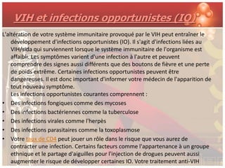 VIH et infections opportunistes (IO)
L'altération de votre système immunitaire provoqué par le VIH peut entraîner le
    développement d'infections opportunistes (IO). Il s'agit d'infections liées au
    VIH/sida qui surviennent lorsque le système immunitaire de l'organisme est
    affaibli. Les symptômes varient d'une infection à l'autre et peuvent
    comprendre des signes aussi différents que des boutons de fièvre et une perte
    de poids extrême. Certaines infections opportunistes peuvent être
    dangereuses. Il est donc important d'informer votre médecin de l'apparition de
    tout nouveau symptôme.
    Les infections opportunistes courantes comprennent :
• Des infections fongiques comme des mycoses
• Des infections bactériennes comme la tuberculose
• Des infections virales comme l'herpès
• Des infections parasitaires comme la toxoplasmose
• Votre taux de CD4 peut jouer un rôle dans le risque que vous aurez de
    contracter une infection. Certains facteurs comme l'appartenance à un groupe
    ethnique et le partage d'aiguilles pour l'injection de drogues peuvent aussi
    augmenter le risque de développer certaines IO. Votre traitement anti-VIH
 