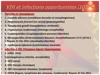 VIH et infections opportunistes (IO)
•   Parasites et champignons
•   1. Candida albicans (candidoses buccales et oesophagiennes)
•   2. Pneumocystis jirovecii (ex carinii) (pneumopathie)
•   3. Toxoplasma gondii (toxoplasmose cérébrale)
•   4. Cryptococcus neoformans (méningo-encéphalite)
•   5. Cryptosporidies (Cryptosporidium parvum) (diarrhée)
•   6. Microsporidies (Enterocytozoon bieunesi, Encephalitozooni t ti li ) (di hé )
    J. Reynes 21 Fév 2011 intestinalis) diarrhée)
•   7. Leishmania infantum (Leishmaniose viscérale)
•   Infection à VIH: Principaux Agents Opportunistes
•   1. colite, Virus
•   Cytomégalovirus (rétinite, encéphalite)
•   2. VZV (zona)
•   3. HSV (herpes chronique)
•   4. EBV (leucoplasie chevelue, lymphome)
•   5. HHV8 (Kaposi, lymphome des séreuses, Castleman)J. Reynes 21 Fév 2011
 