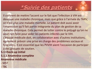*Suivie des patients
  Il convient de mettre l'accent sur le fait que l'infection à VIH est
  devenue une maladie chronique, mais que grâce à l'arrivée du TARV,
  ce n'est plus une maladie mortelle. Le patient doit aussi avoir
  l'impression qu'il fait partie intégrante du plan de gestion de sa
  maladie chronique. Cela permet de lutter contre le préjugé qu'on ne
  peut rien faire pour aider les patients infectés par le VIH.
  L'équipe médicale doit, en collaboration avec d'autres institutions,
  également prévoir une prise en charge des problèmes sociaux et
  financiers. Il est essentiel que les PVVIH aient l'occasion de participer
  à des groupes de soutien.
5.1 Check-up initial
5.1.1 Anamnèse complète
Anamnèse médicale
- MST
- TBC
 