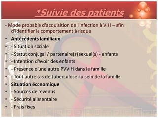 *Suivie des patients
- Mode probable d'acquisition de l'infection à VIH – afin
   d'identifier le comportement à risque
• Antécédents familiaux
• - Situation sociale
• - Statut conjugal / partenaire(s) sexuel(s) - enfants
• - Intention d'avoir des enfants
• - Présence d'une autre PVVIH dans la famille
• - Tout autre cas de tuberculose au sein de la famille
• Situation économique
• - Sources de revenus
• - Sécurité alimentaire
• - Frais fixes
 